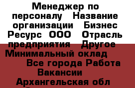 Менеджер по персоналу › Название организации ­ Бизнес Ресурс, ООО › Отрасль предприятия ­ Другое › Минимальный оклад ­ 35 000 - Все города Работа » Вакансии   . Архангельская обл.,Северодвинск г.